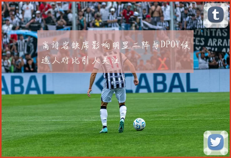 高诗岩缺席影响明显二阵与DPOY候选人对比引人关注
