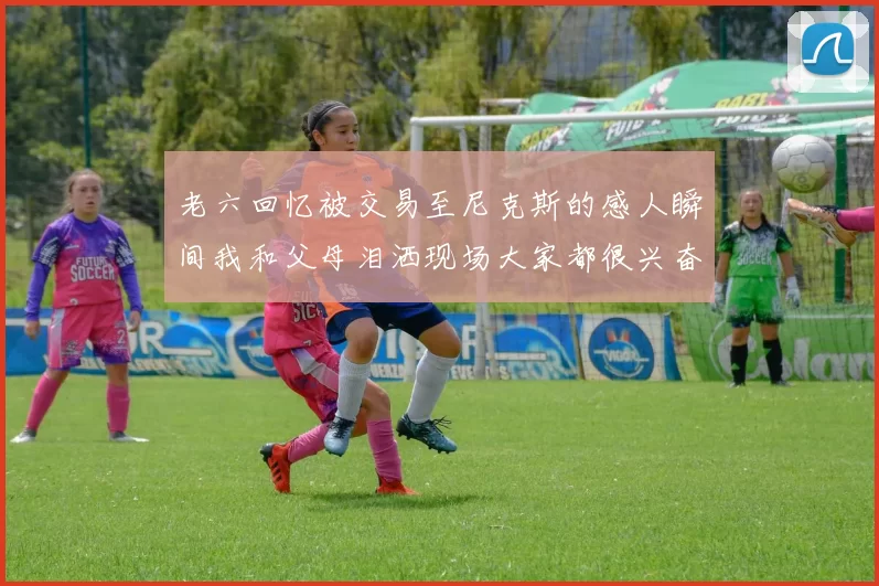 老六回忆被交易至尼克斯的感人瞬间我和父母泪洒现场大家都很兴奋