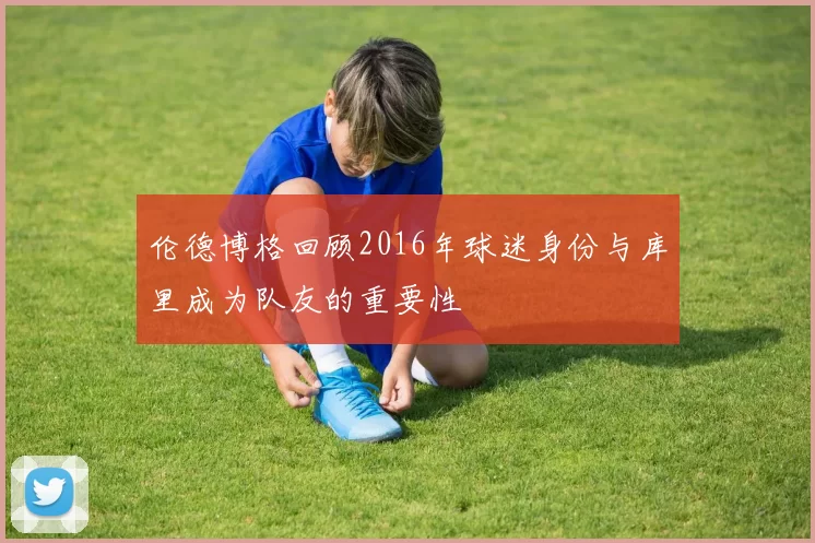 伦德博格回顾2016年球迷身份与库里成为队友的重要性