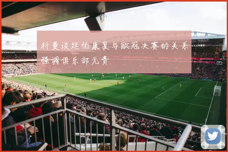 科曼谈廷伯康复与欧冠决赛的关系强调俱乐部无责