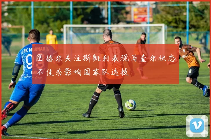 图赫尔关注斯凯利表现马奎尔状态不佳或影响国家队选拔
