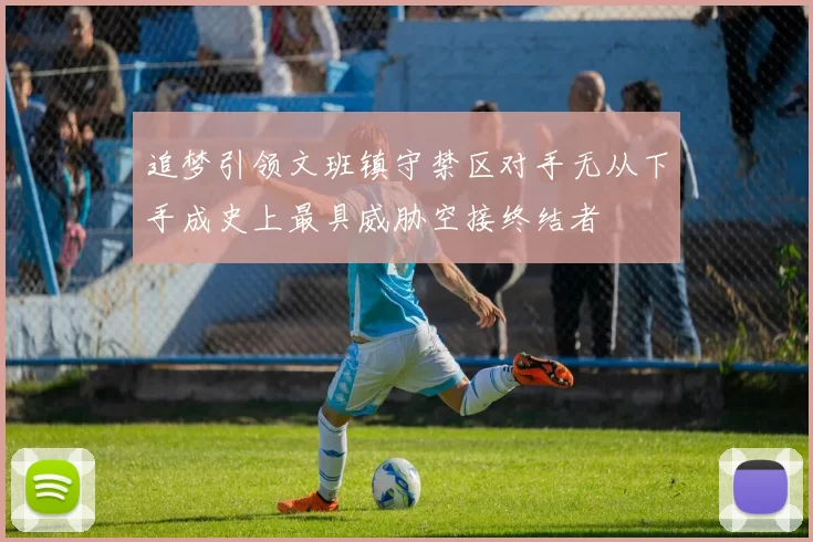 追梦引领文班镇守禁区对手无从下手成史上最具威胁空接终结者