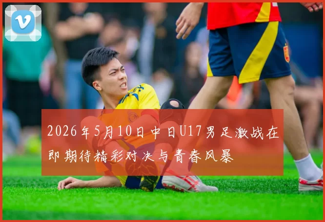 2026年5月10日中日U17男足激战在即期待精彩对决与青春风暴
