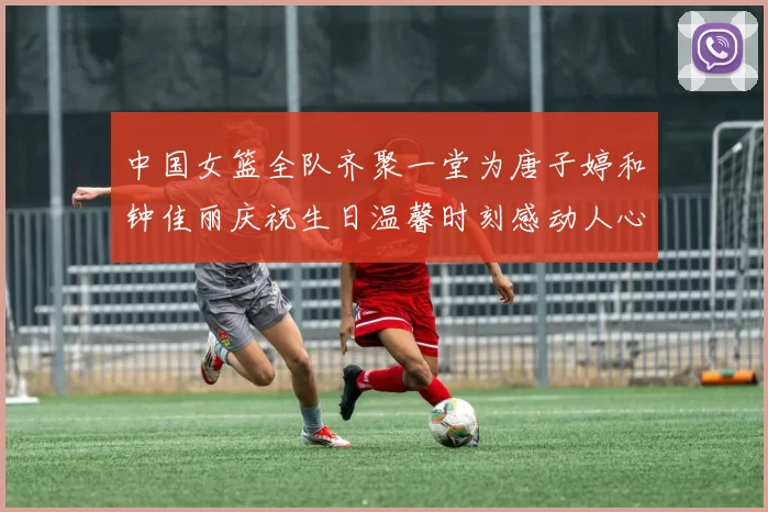 中国女篮全队齐聚一堂为唐子婷和钟佳丽庆祝生日温馨时刻感动人心