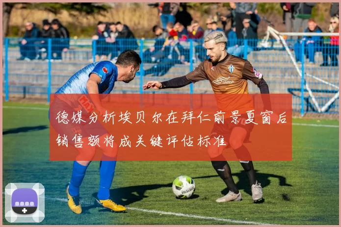 德媒分析埃贝尔在拜仁前景夏窗后销售额将成关键评估标准