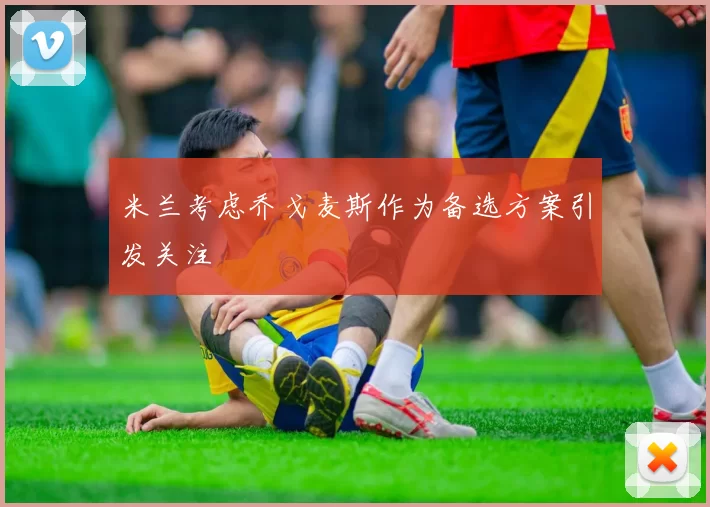 米兰考虑乔戈麦斯作为备选方案引发关注