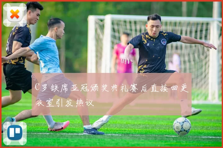 C罗缺席亚冠颁奖典礼赛后直接回更衣室引发热议
