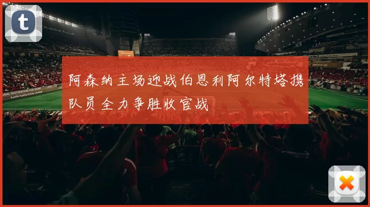 阿森纳主场迎战伯恩利阿尔特塔携队员全力争胜收官战