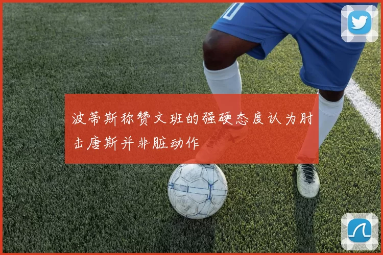 波蒂斯称赞文班的强硬态度认为肘击唐斯并非脏动作