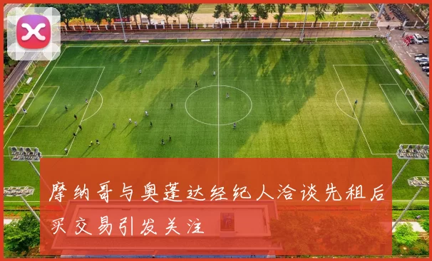 摩纳哥与奥蓬达经纪人洽谈先租后买交易引发关注