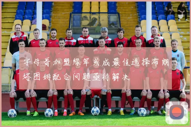 字母哥加盟绿军或成最佳选择布朗塔图姆配合问题亟待解决