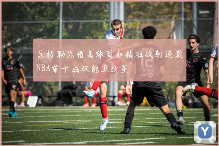 瓦格勒凭借高球商和精准投射逆袭NBA前十成双能卫新星