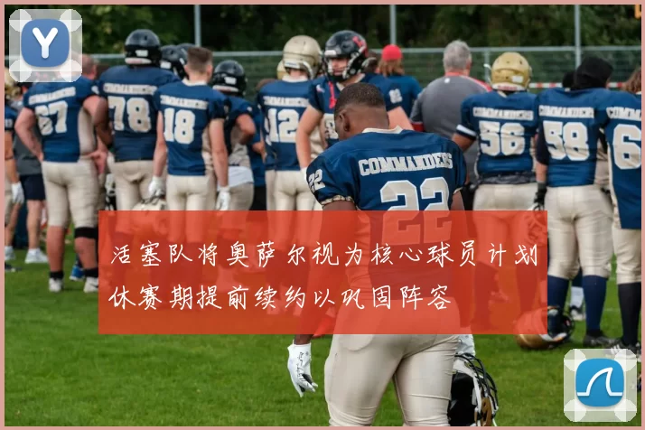 活塞队将奥萨尔视为核心球员计划休赛期提前续约以巩固阵容