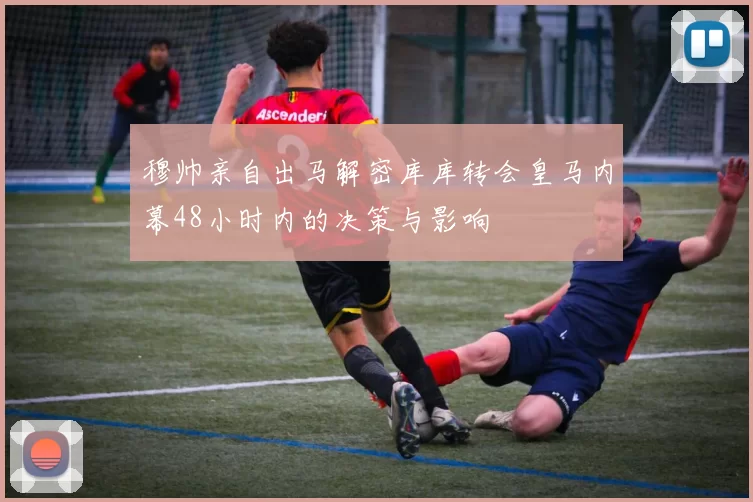 穆帅亲自出马解密库库转会皇马内幕48小时内的决策与影响