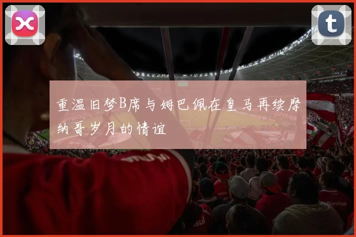 重温旧梦B席与姆巴佩在皇马再续摩纳哥岁月的情谊