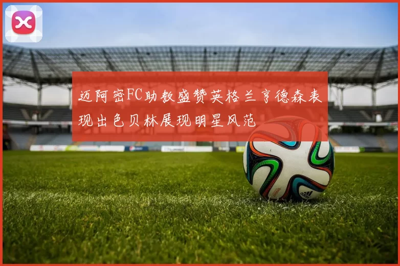 迈阿密FC助教盛赞英格兰亨德森表现出色贝林展现明星风范