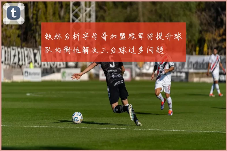 铁林分析字母哥加盟绿军将提升球队均衡性解决三分球过多问题