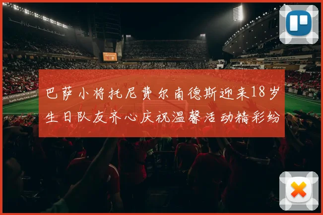 巴萨小将托尼费尔南德斯迎来18岁生日队友齐心庆祝温馨活动精彩纷呈