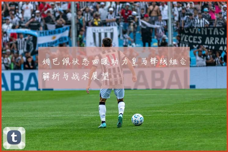 姆巴佩状态回暖助力皇马锋线组合解析与战术展望